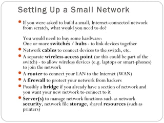 Setting Up a Small Network
If you were asked to build a small, Internet-connected network
from scratch, what would you need to do?
You would need to buy some hardware:
One or more switches / hubs - to link devices together
Network cables to connect devices to the switch, etc.
A separate wireless access point (or this could be part of the
switch) - to allow wireless devices (e.g. laptops or smart-phones)
to join the network
A router to connect your LAN to the Internet (WAN)
A firewall to protect your network from hackers
Possibly a bridge if you already have a section of network and
you want your new network to connect to it
Server(s) to manage network functions such as network
security, network file storage, shared resources (such as
printers)
 
