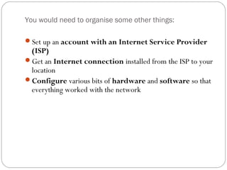 You would need to organise some other things:
Set up an account with an Internet Service Provider
(ISP)
Get an Internet connection installed from the ISP to your
location
Configure various bits of hardware and software so that
everything worked with the network
 