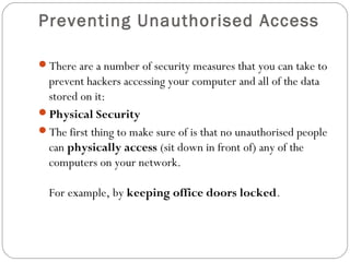Preventing Unauthorised Access
There are a number of security measures that you can take to
prevent hackers accessing your computer and all of the data
stored on it:
Physical Security
The first thing to make sure of is that no unauthorised people
can physically access (sit down in front of) any of the
computers on your network.
For example, by keeping office doors locked.
 