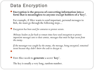 Data Encryption
Encryption is the process of converting information into a
form that is meaningless to anyone except holders of a ‘key’.
For example, if Alice wants to send important, personal messages to
Bob, she must go through the following steps...
Encryption has been used for centuries to protect secrets.
Military leaders as far back as roman times have used encryption to protect
important messages sent to their armies, messages that must be kept secret from
the enemy.
If the messenger was caught by the enemy, the message, being encrypted, remained
secret because they didn’t know the code to decrypt it.

First Alice needs to generate a secret ‘key’.
The key is usually a very long, random number.
 