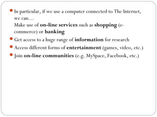 In particular, if we use a computer connected to The Internet,
we can…
Make use of on-line services such as shopping (e-
commerce) or banking
Get access to a huge range of information for research
Access different forms of entertainment (games, video, etc.)
Join on-line communities (e.g. MySpace, Facebook, etc.)
 