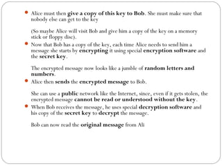  Alice must then give a copy of this key to Bob. She must make sure that
nobody else can get to the key
(So maybe Alice will visit Bob and give him a copy of the key on a memory
stick or floppy disc).
 Now that Bob has a copy of the key, each time Alice needs to send him a
message she starts by encrypting it using special encryption software and
the secret key.
The encrypted message now looks like a jumble of random letters and
numbers.
 Alice then sends the encrypted message to Bob.
She can use a public network like the Internet, since, even if it gets stolen, the
encrypted message cannot be read or understood without the key.
 When Bob receives the message, he uses special decryption software and
his copy of the secret key to decrypt the message.
Bob can now read the original message from Ali
 