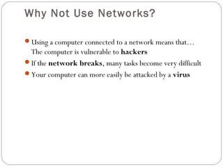 Why Not Use Networks?
Using a computer connected to a network means that…
The computer is vulnerable to hackers
If the network breaks, many tasks become very difficult
Your computer can more easily be attacked by a virus
 