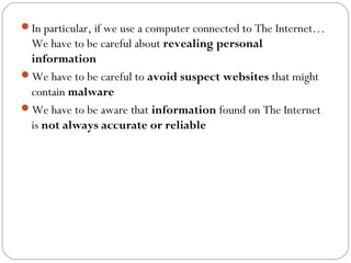 In particular, if we use a computer connected to The Internet…
We have to be careful about revealing personal
information
We have to be careful to avoid suspect websites that might
contain malware
We have to be aware that information found on The Internet
is not always accurate or reliable
 