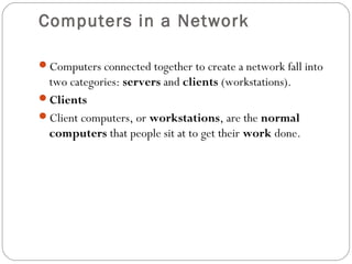 Computers in a Network
Computers connected together to create a network fall into
two categories: servers and clients (workstations).
Clients
Client computers, or workstations, are the normal
computers that people sit at to get their work done.
 