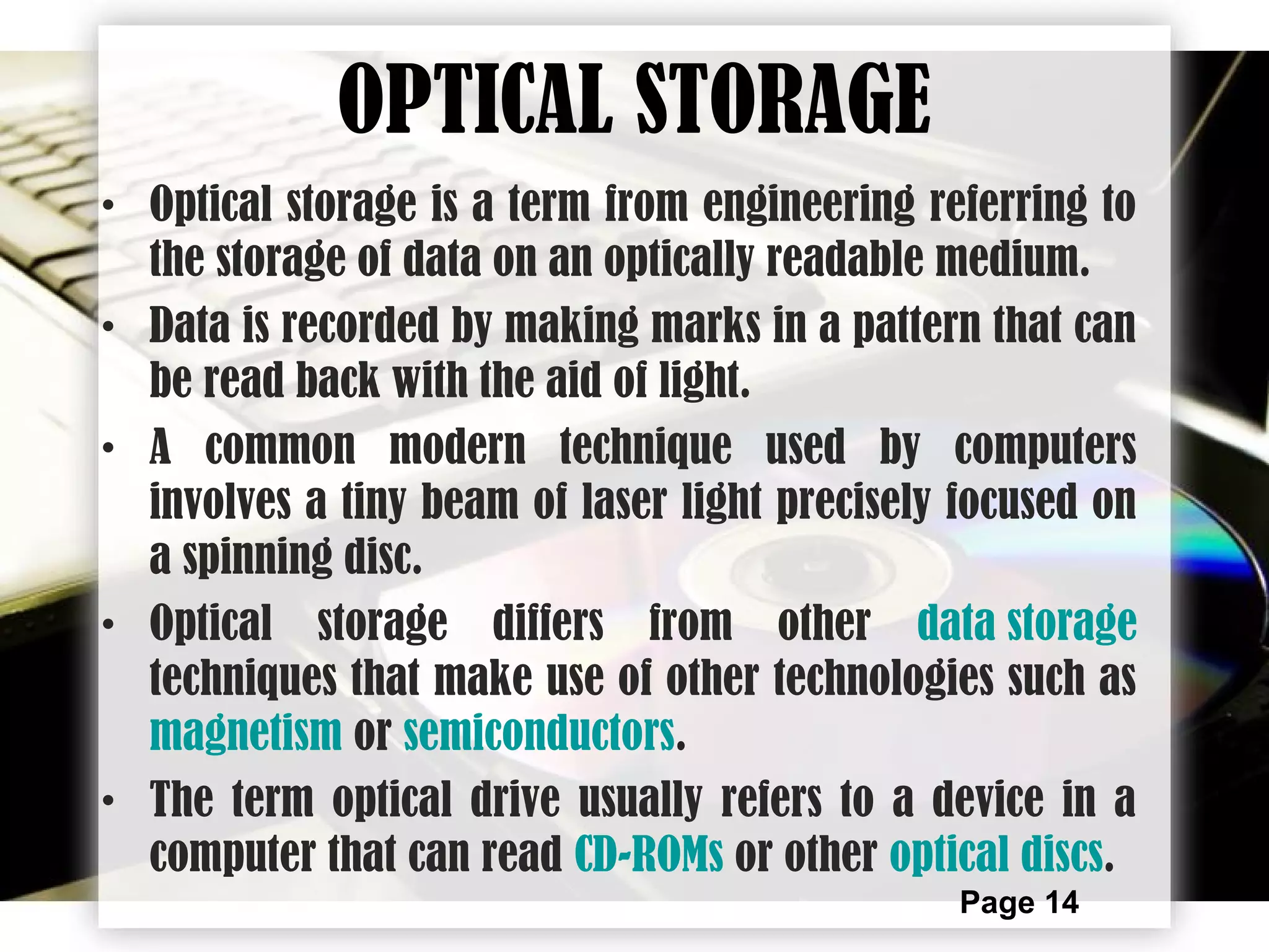 Page 14
OPTICAL STORAGE
• Optical storage is a term from engineering referring to
the storage of data on an optically readable medium.
• Data is recorded by making marks in a pattern that can
be read back with the aid of light.
• A common modern technique used by computers
involves a tiny beam of laser light precisely focused on
a spinning disc.
• Optical storage differs from other data storage
techniques that make use of other technologies such as
magnetism or semiconductors.
• The term optical drive usually refers to a device in a
computer that can read CD-ROMs or other optical discs.
 