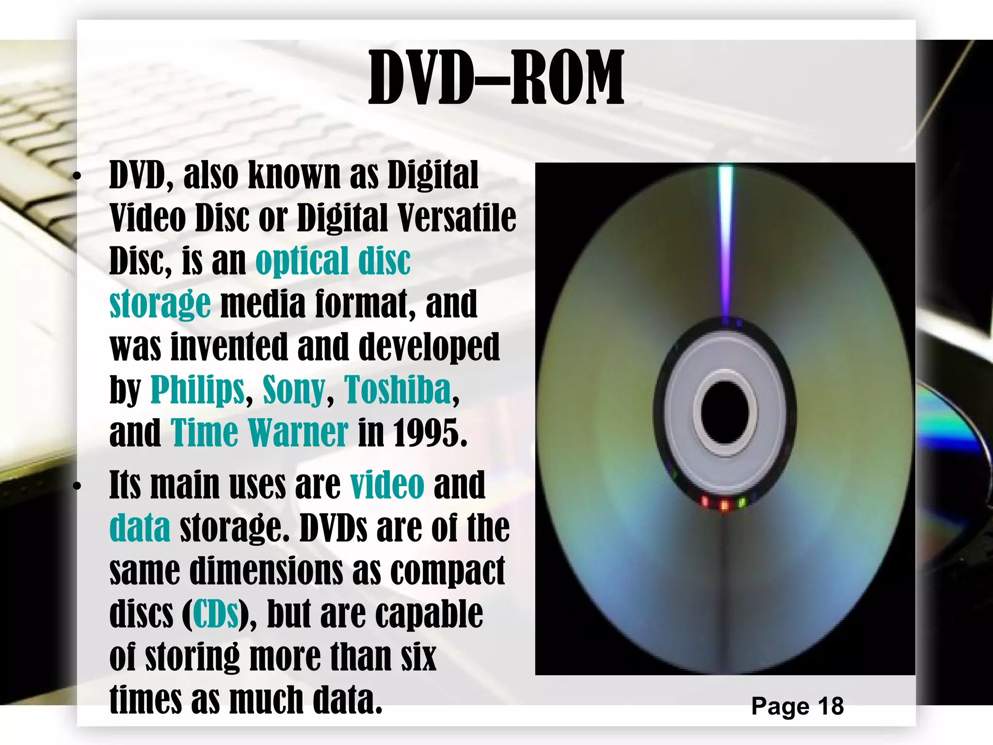 Page 18
DVD–ROM
• DVD, also known as Digital
Video Disc or Digital Versatile
Disc, is an optical disc
storage media format, and
was invented and developed
by Philips, Sony, Toshiba,
and Time Warner in 1995.
• Its main uses are video and
data storage. DVDs are of the
same dimensions as compact
discs (CDs), but are capable
of storing more than six
times as much data.
 