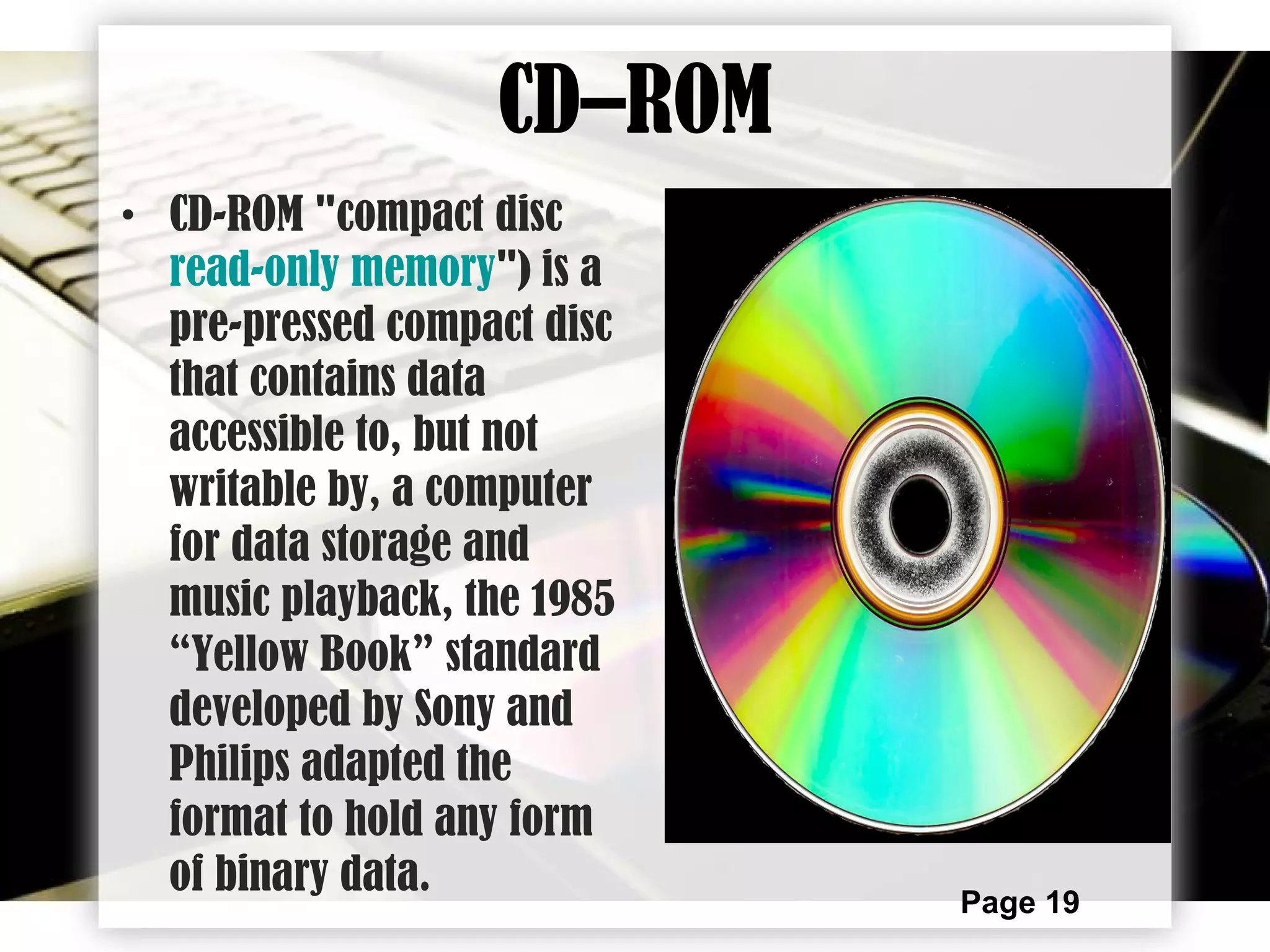 Page 19
CD–ROM
• CD-ROM "compact disc
read-only memory") is a
pre-pressed compact disc
that contains data
accessible to, but not
writable by, a computer
for data storage and
music playback, the 1985
“Yellow Book” standard
developed by Sony and
Philips adapted the
format to hold any form
of binary data.
 