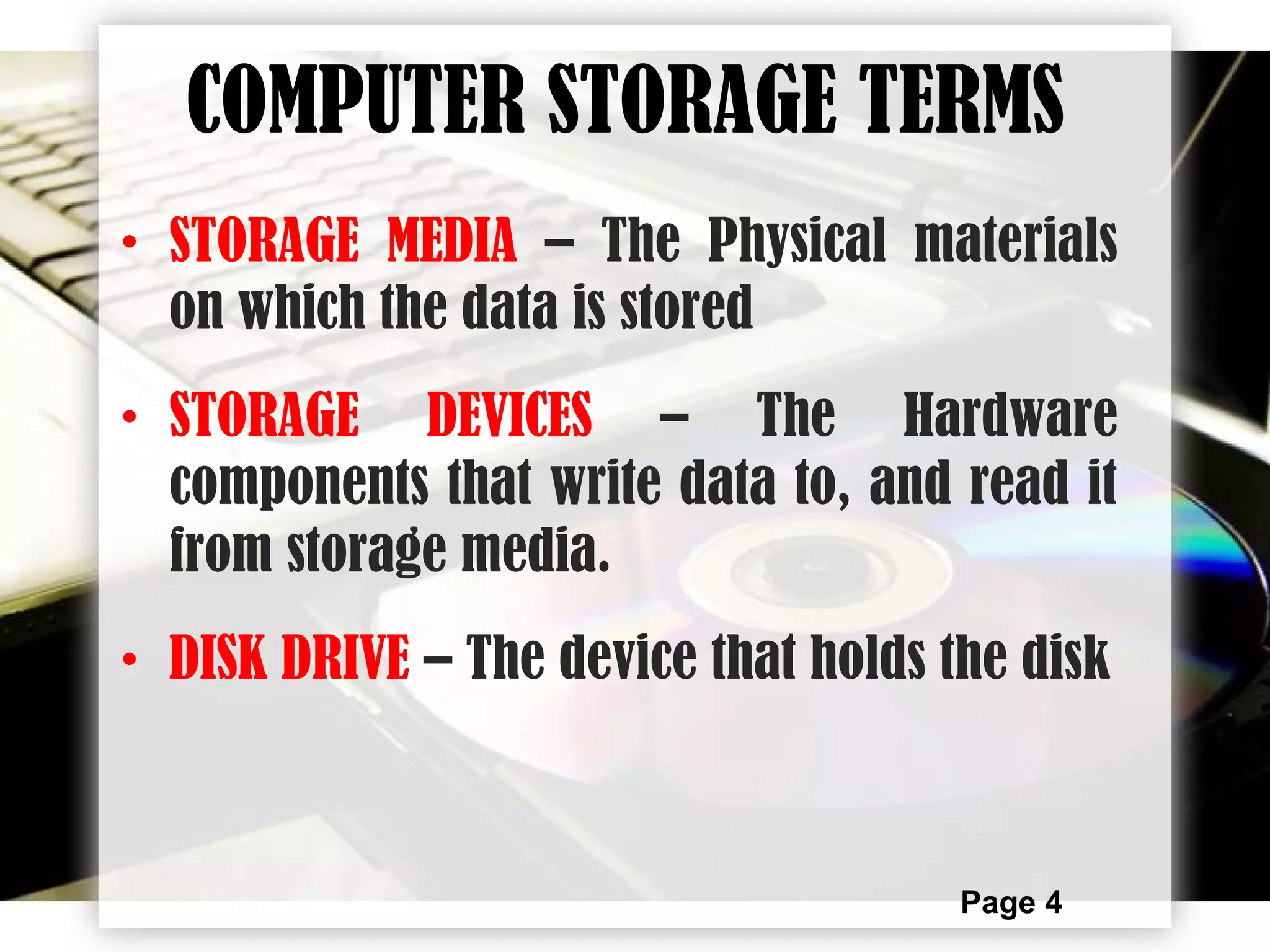Page 4
• STORAGE MEDIA – The Physical materials
on which the data is stored
• STORAGE DEVICES – The Hardware
components that write data to, and read it
from storage media.
• DISK DRIVE – The device that holds the disk
COMPUTER STORAGE TERMS
 
