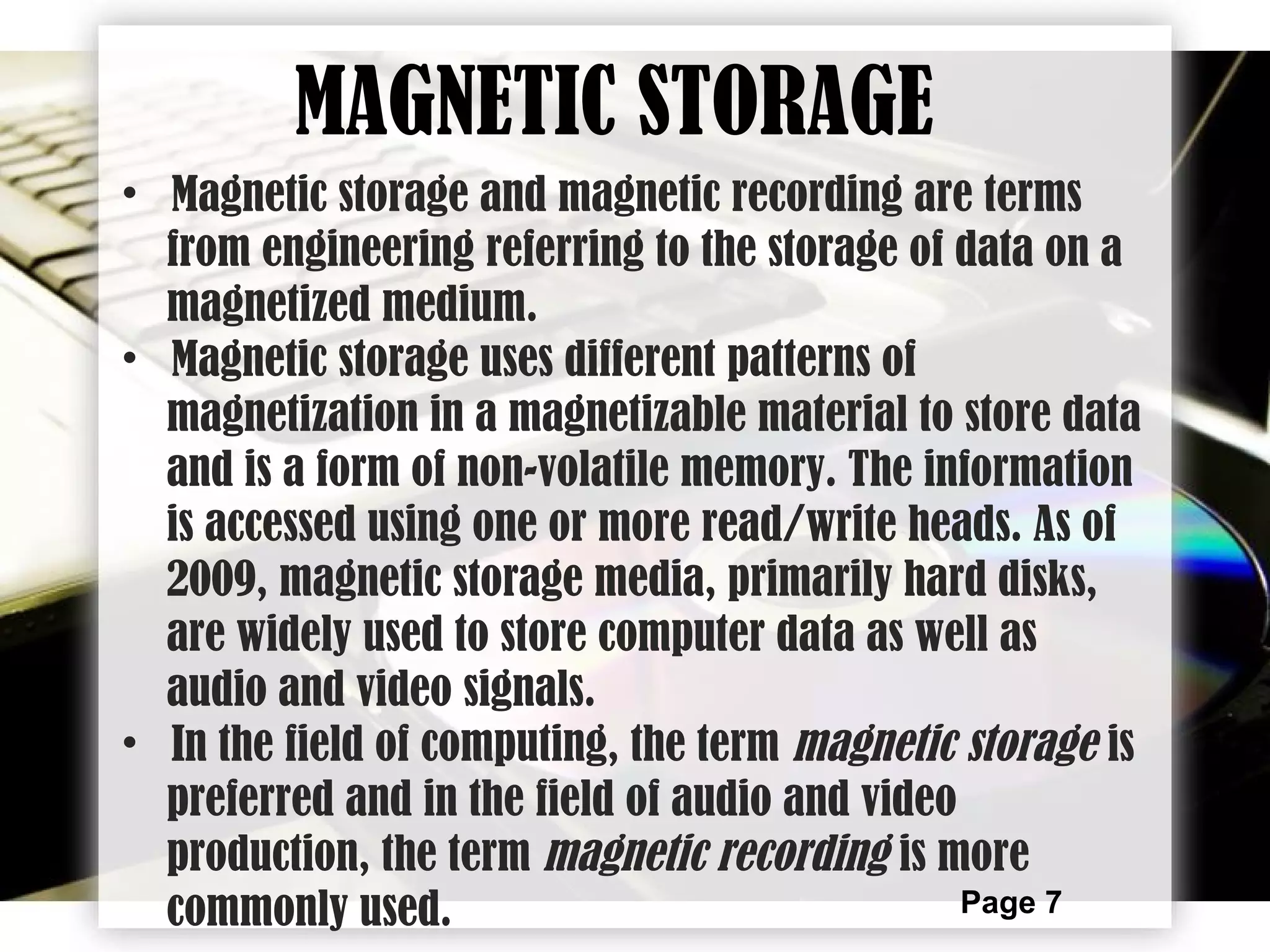 Page 7
• Magnetic storage and magnetic recording are terms
from engineering referring to the storage of data on a
magnetized medium.
• Magnetic storage uses different patterns of
magnetization in a magnetizable material to store data
and is a form of non-volatile memory. The information
is accessed using one or more read/write heads. As of
2009, magnetic storage media, primarily hard disks,
are widely used to store computer data as well as
audio and video signals.
• In the field of computing, the term magnetic storage is
preferred and in the field of audio and video
production, the term magnetic recording is more
commonly used.
MAGNETIC STORAGE
 