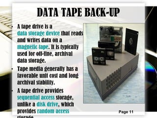 Page 11
DATA TAPE BACK-UP
• A tape drive is a
data storage device that reads
and writes data on a
magnetic tape. It is typically
used for off-line, archival
data storage.
• Tape media generally has a
favorable unit cost and long
archival stability.
• A tape drive provides
sequential access storage,
unlike a disk drive, which
provides random access
 