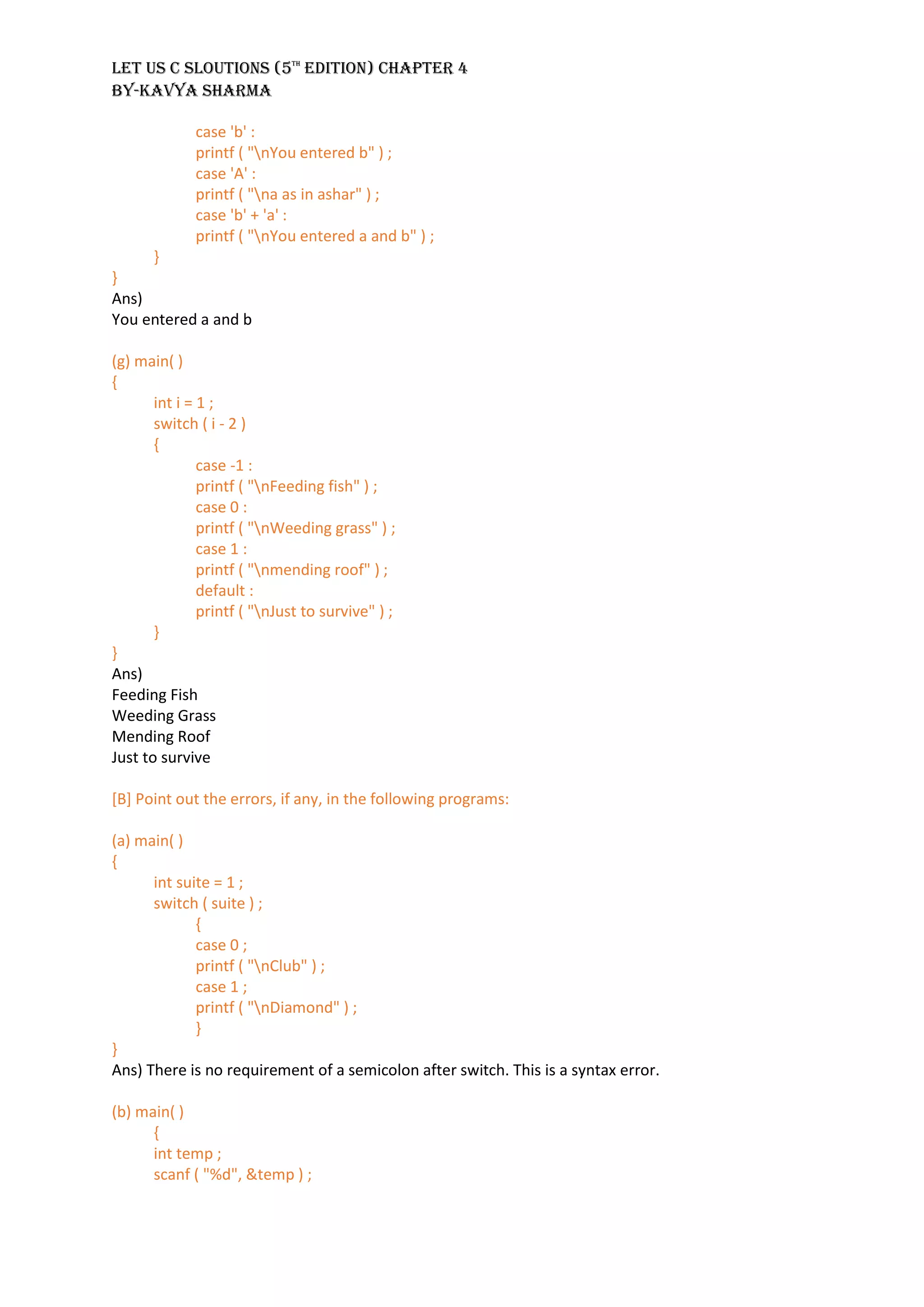 LET US C SLOUTIONS (5th
EDITION) CHAPTER 4
BY-KAVYA SHARMA
case 'b' :
printf ( "nYou entered b" ) ;
case 'A' :
printf ( "na as in ashar" ) ;
case 'b' + 'a' :
printf ( "nYou entered a and b" ) ;
}
}
Ans)
You entered a and b
(g) main( )
{
int i = 1 ;
switch ( i - 2 )
{
case -1 :
printf ( "nFeeding fish" ) ;
case 0 :
printf ( "nWeeding grass" ) ;
case 1 :
printf ( "nmending roof" ) ;
default :
printf ( "nJust to survive" ) ;
}
}
Ans)
Feeding Fish
Weeding Grass
Mending Roof
Just to survive
[B] Point out the errors, if any, in the following programs:
(a) main( )
{
int suite = 1 ;
switch ( suite ) ;
{
case 0 ;
printf ( "nClub" ) ;
case 1 ;
printf ( "nDiamond" ) ;
}
}
Ans) There is no requirement of a semicolon after switch. This is a syntax error.
(b) main( )
{
int temp ;
scanf ( "%d", &temp ) ;
 
