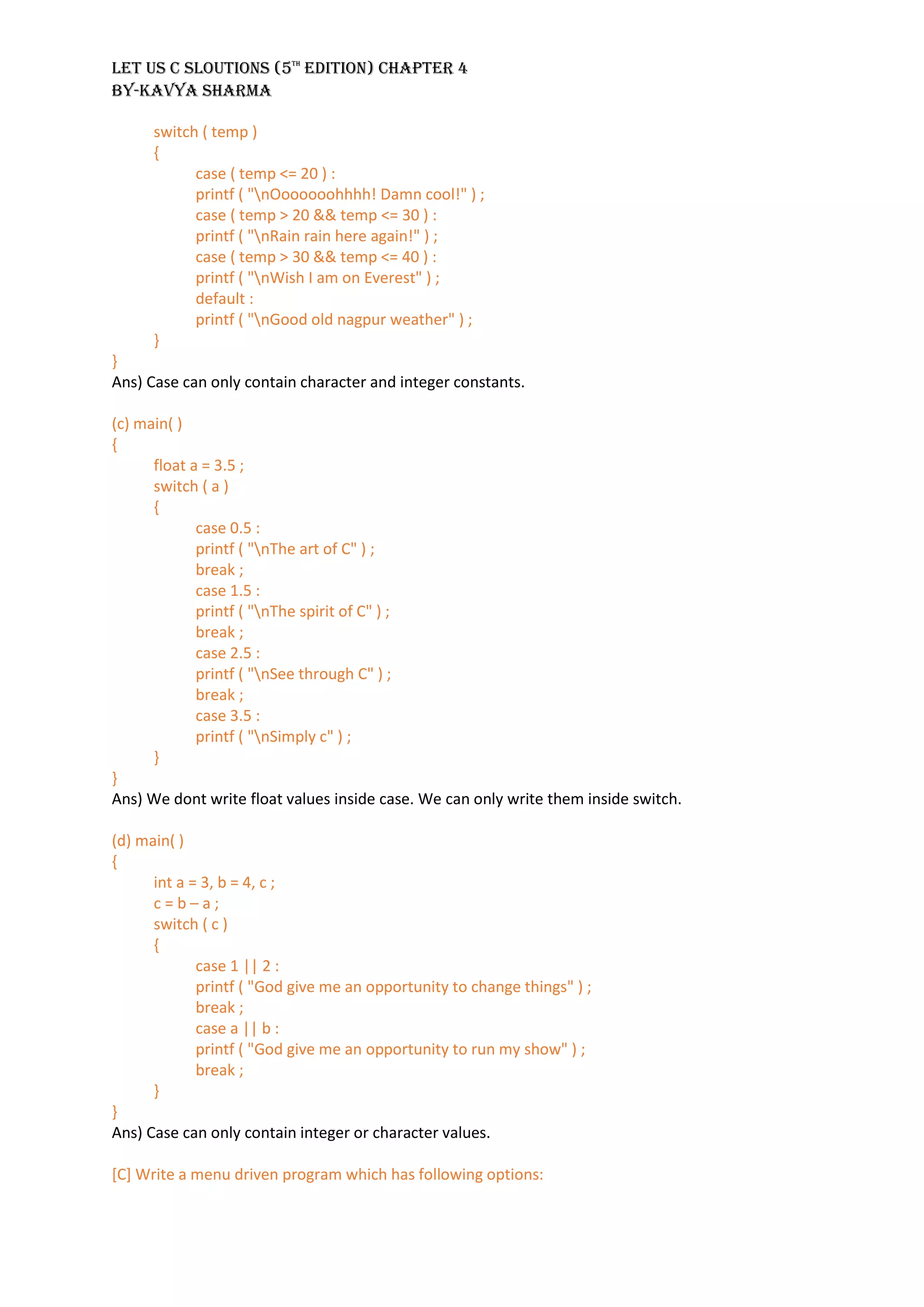 LET US C SLOUTIONS (5th
EDITION) CHAPTER 4
BY-KAVYA SHARMA
switch ( temp )
{
case ( temp <= 20 ) :
printf ( "nOoooooohhhh! Damn cool!" ) ;
case ( temp > 20 && temp <= 30 ) :
printf ( "nRain rain here again!" ) ;
case ( temp > 30 && temp <= 40 ) :
printf ( "nWish I am on Everest" ) ;
default :
printf ( "nGood old nagpur weather" ) ;
}
}
Ans) Case can only contain character and integer constants.
(c) main( )
{
float a = 3.5 ;
switch ( a )
{
case 0.5 :
printf ( "nThe art of C" ) ;
break ;
case 1.5 :
printf ( "nThe spirit of C" ) ;
break ;
case 2.5 :
printf ( "nSee through C" ) ;
break ;
case 3.5 :
printf ( "nSimply c" ) ;
}
}
Ans) We dont write float values inside case. We can only write them inside switch.
(d) main( )
{
int a = 3, b = 4, c ;
c = b – a ;
switch ( c )
{
case 1 || 2 :
printf ( "God give me an opportunity to change things" ) ;
break ;
case a || b :
printf ( "God give me an opportunity to run my show" ) ;
break ;
}
}
Ans) Case can only contain integer or character values.
[C] Write a menu driven program which has following options:
 