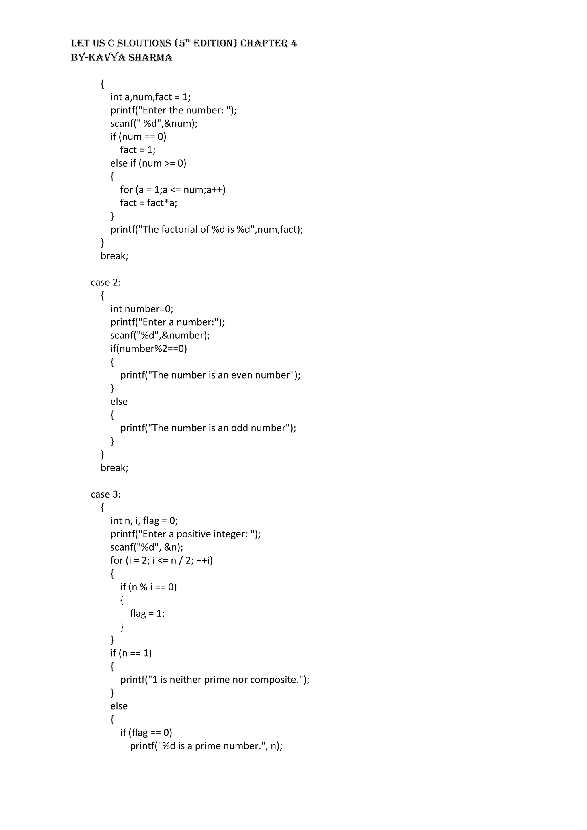 LET US C SLOUTIONS (5th
EDITION) CHAPTER 4
BY-KAVYA SHARMA
{
int a,num,fact = 1;
printf("Enter the number: ");
scanf(" %d",&num);
if (num == 0)
fact = 1;
else if (num >= 0)
{
for (a = 1;a <= num;a++)
fact = fact*a;
}
printf("The factorial of %d is %d",num,fact);
}
break;
case 2:
{
int number=0;
printf("Enter a number:");
scanf("%d",&number);
if(number%2==0)
{
printf("The number is an even number");
}
else
{
printf("The number is an odd number");
}
}
break;
case 3:
{
int n, i, flag = 0;
printf("Enter a positive integer: ");
scanf("%d", &n);
for (i = 2; i <= n / 2; ++i)
{
if (n % i == 0)
{
flag = 1;
}
}
if (n == 1)
{
printf("1 is neither prime nor composite.");
}
else
{
if (flag == 0)
printf("%d is a prime number.", n);
 