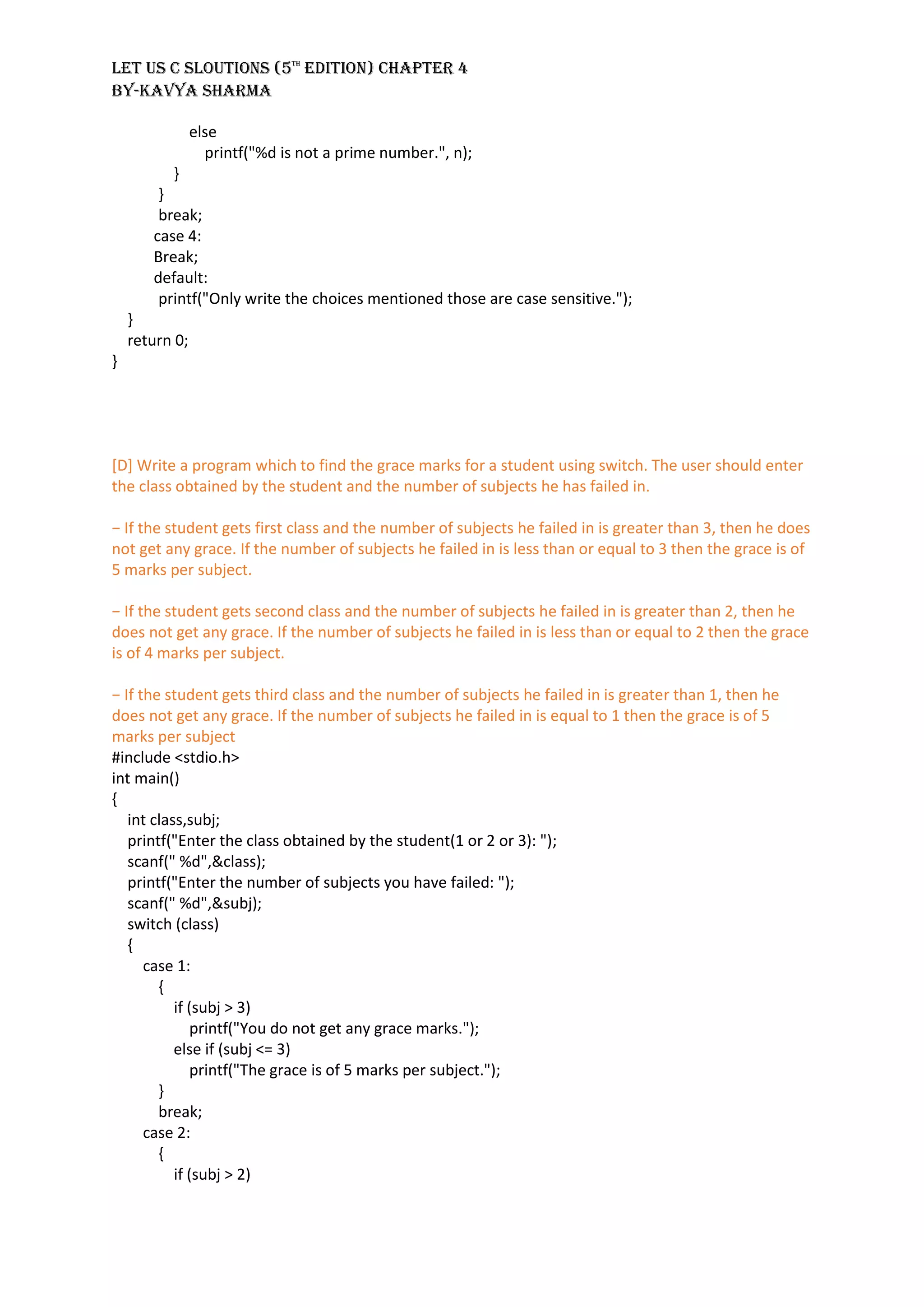 LET US C SLOUTIONS (5th
EDITION) CHAPTER 4
BY-KAVYA SHARMA
else
printf("%d is not a prime number.", n);
}
}
break;
case 4:
Break;
default:
printf("Only write the choices mentioned those are case sensitive.");
}
return 0;
}
[D] Write a program which to find the grace marks for a student using switch. The user should enter
the class obtained by the student and the number of subjects he has failed in.
− If the student gets first class and the number of subjects he failed in is greater than 3, then he does
not get any grace. If the number of subjects he failed in is less than or equal to 3 then the grace is of
5 marks per subject.
− If the student gets second class and the number of subjects he failed in is greater than 2, then he
does not get any grace. If the number of subjects he failed in is less than or equal to 2 then the grace
is of 4 marks per subject.
− If the student gets third class and the number of subjects he failed in is greater than 1, then he
does not get any grace. If the number of subjects he failed in is equal to 1 then the grace is of 5
marks per subject
#include <stdio.h>
int main()
{
int class,subj;
printf("Enter the class obtained by the student(1 or 2 or 3): ");
scanf(" %d",&class);
printf("Enter the number of subjects you have failed: ");
scanf(" %d",&subj);
switch (class)
{
case 1:
{
if (subj > 3)
printf("You do not get any grace marks.");
else if (subj <= 3)
printf("The grace is of 5 marks per subject.");
}
break;
case 2:
{
if (subj > 2)
 