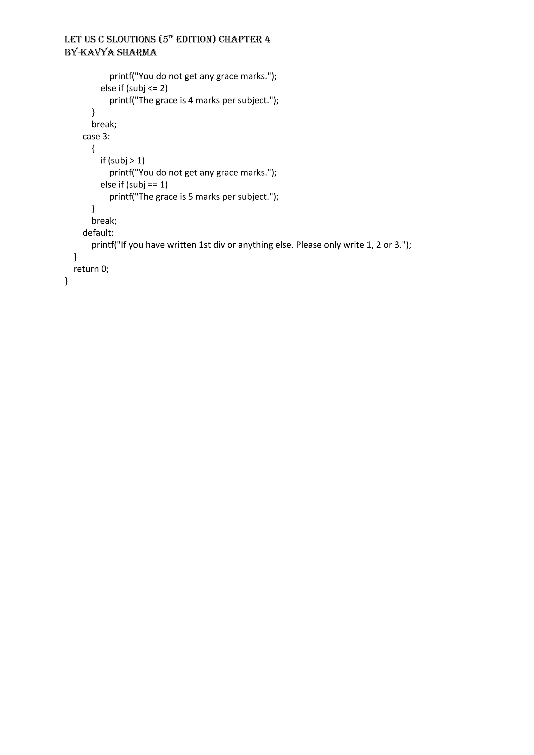 LET US C SLOUTIONS (5th
EDITION) CHAPTER 4
BY-KAVYA SHARMA
printf("You do not get any grace marks.");
else if (subj <= 2)
printf("The grace is 4 marks per subject.");
}
break;
case 3:
{
if (subj > 1)
printf("You do not get any grace marks.");
else if (subj == 1)
printf("The grace is 5 marks per subject.");
}
break;
default:
printf("If you have written 1st div or anything else. Please only write 1, 2 or 3.");
}
return 0;
}
 