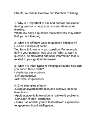 Chapter 4- critical, Creative and Practical Thinking


1. Why is it important to ask and answer questions?
Asking questions helps you concentrate on your
thinking.
When you have a question that’s how you truly know
that you are learning.

2. What are different ways to question effectively?
Give an example of each!
You have to know why you question. For example
define your purpose. Ask your self what to want to
question, be motivated and seek information that is
related to your goal achievement.

3. What are three types of thinking skills and how can
you enrich these skills?
- challenge assumptions
-shift perspective
-ask “what if” questions

4. Give examples of each.
-Using analyzed information and creative ideas to
take action.
-Apply academic knowledge to real world problems.
-Consider “if then” scenarios.
- make use of what you’ve learned from experience.
-engage emotional intelligence.
 