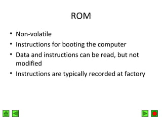 ROM
• Non-volatile
• Instructions for booting the computer
• Data and instructions can be read, but not
modified
• Instructions are typically recorded at factory

 