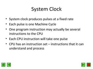 System Clock
• System clock produces pulses at a fixed rate
• Each pulse is one Machine Cycle
• One program instruction may actually be several
instructions to the CPU
• Each CPU instruction will take one pulse
• CPU has an instruction set – instructions that it can
understand and process

 