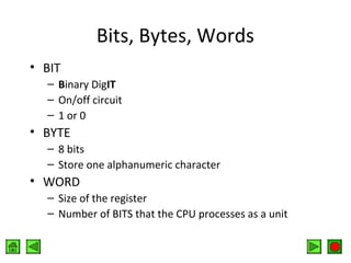 Bits, Bytes, Words
• BIT
– Binary DigIT
– On/off circuit
– 1 or 0

• BYTE
– 8 bits
– Store one alphanumeric character

• WORD
– Size of the register
– Number of BITS that the CPU processes as a unit

 