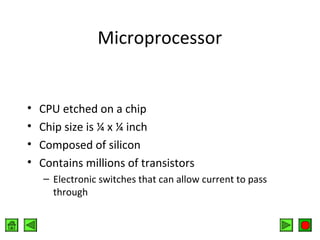 Microprocessor

•
•
•
•

CPU etched on a chip
Chip size is ¼ x ¼ inch
Composed of silicon
Contains millions of transistors
– Electronic switches that can allow current to pass
through

 