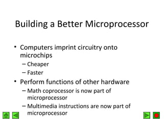 Building a Better Microprocessor
• Computers imprint circuitry onto
microchips
– Cheaper
– Faster

• Perform functions of other hardware
– Math coprocessor is now part of
microprocessor
– Multimedia instructions are now part of
microprocessor

 