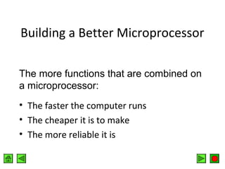 Building a Better Microprocessor
The more functions that are combined on
a microprocessor:
• The faster the computer runs
• The cheaper it is to make
• The more reliable it is

 