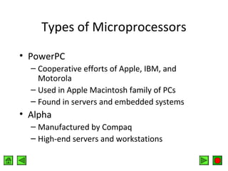 Types of Microprocessors
• PowerPC
– Cooperative efforts of Apple, IBM, and
Motorola
– Used in Apple Macintosh family of PCs
– Found in servers and embedded systems

• Alpha
– Manufactured by Compaq
– High-end servers and workstations

 