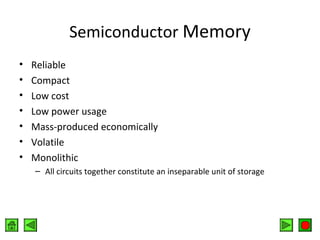 Semiconductor Memory
•
•
•
•
•
•
•

Reliable
Compact
Low cost
Low power usage
Mass-produced economically
Volatile
Monolithic
– All circuits together constitute an inseparable unit of storage

 