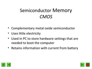 Semiconductor Memory
CMOS
• Complementary metal oxide semiconductor
• Uses little electricity
• Used in PC to store hardware settings that are
needed to boot the computer
• Retains information with current from battery

 