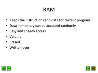 RAM
•
•
•
•
•
•

Keeps the instructions and data for current program
Data in memory can be accessed randomly
Easy and speedy access
Volatile
Erased
Written over

 