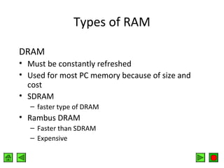 Types of RAM
DRAM
• Must be constantly refreshed
• Used for most PC memory because of size and
cost
• SDRAM
– faster type of DRAM

• Rambus DRAM
– Faster than SDRAM
– Expensive

 