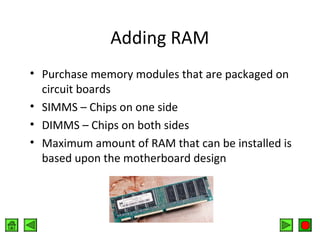 Adding RAM
• Purchase memory modules that are packaged on
circuit boards
• SIMMS – Chips on one side
• DIMMS – Chips on both sides
• Maximum amount of RAM that can be installed is
based upon the motherboard design

 