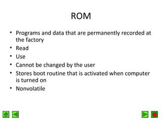 ROM
• Programs and data that are permanently recorded at
the factory
• Read
• Use
• Cannot be changed by the user
• Stores boot routine that is activated when computer
is turned on
• Nonvolatile

 