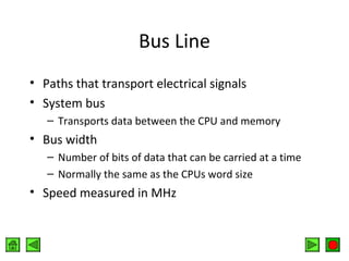 Bus Line
• Paths that transport electrical signals
• System bus
– Transports data between the CPU and memory

• Bus width
– Number of bits of data that can be carried at a time
– Normally the same as the CPUs word size

• Speed measured in MHz

 
