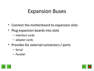 Expansion Buses
• Connect the motherboard to expansion slots
• Plug expansion boards into slots
– interface cards
– adapter cards

• Provides for external connectors / ports
– Serial
– Parallel

 