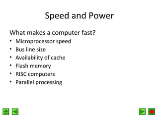 Speed and Power
What makes a computer fast?
•
•
•
•
•
•

Microprocessor speed
Bus line size
Availability of cache
Flash memory
RISC computers
Parallel processing

 