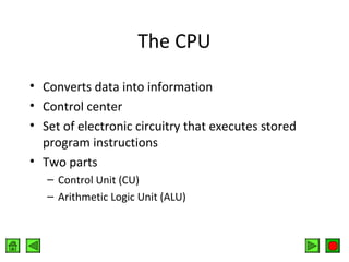 The CPU
• Converts data into information
• Control center
• Set of electronic circuitry that executes stored
program instructions
• Two parts
– Control Unit (CU)
– Arithmetic Logic Unit (ALU)

 