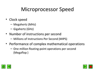Microprocessor Speed
• Clock speed
– Megahertz (MHz)
– Gigahertz (GHz)

• Number of instructions per second
– Millions of Instructions Per Second (MIPS)

• Performance of complex mathematical operations
– One million floating-point operations per second
(Megaflop )

 