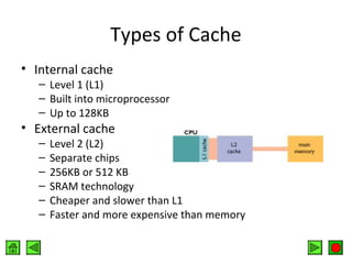 Types of Cache
• Internal cache

– Level 1 (L1)
– Built into microprocessor
– Up to 128KB

• External cache
–
–
–
–
–
–

Level 2 (L2)
Separate chips
256KB or 512 KB
SRAM technology
Cheaper and slower than L1
Faster and more expensive than memory

 