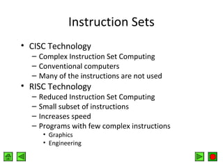 Instruction Sets
• CISC Technology

– Complex Instruction Set Computing
– Conventional computers
– Many of the instructions are not used

• RISC Technology
–
–
–
–

Reduced Instruction Set Computing
Small subset of instructions
Increases speed
Programs with few complex instructions
• Graphics
• Engineering

 