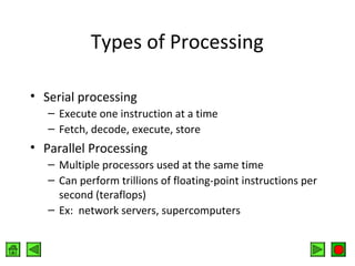 Types of Processing
• Serial processing
– Execute one instruction at a time
– Fetch, decode, execute, store

• Parallel Processing
– Multiple processors used at the same time
– Can perform trillions of floating-point instructions per
second (teraflops)
– Ex: network servers, supercomputers

 