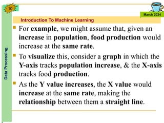 Introduction To Machine Learning
Data
Processing
March 2024
10
 For example, we might assume that, given an
increase in population, food production would
increase at the same rate.
 To visualize this, consider a graph in which the
Y-axis tracks population increase, & the X-axis
tracks food production.
 As the Y value increases, the X value would
increase at the same rate, making the
relationship between them a straight line.
 