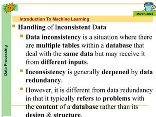Introduction To Machine Learning
Data
Processing
March 2024
11
 Handling of Inconsistent Data
 Data inconsistency is a situation where there
are multiple tables within a database that
deal with the same data but may receive it
from different inputs.
 Inconsistency is generally deepened by data
redundancy.
 However, it is different from data redundancy
in that it typically refers to problems with
the content of a database rather than its
 
