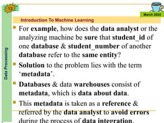 Introduction To Machine Learning
Data
Processing
March 2024
13
 For example, how does the data analyst or the
analyzing machine be sure that student_id of
one database & student_number of another
database refer to the same entity?
 Solution to the problem lies with the term
‘metadata’.
 Databases & data warehouses consist of
metadata, which is data about data.
 This metadata is taken as a reference &
referred by the data analyst to avoid errors
 