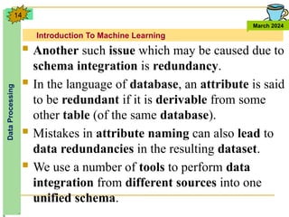 Introduction To Machine Learning
Data
Processing
March 2024
14
 Another such issue which may be caused due to
schema integration is redundancy.
 In the language of database, an attribute is said
to be redundant if it is derivable from some
other table (of the same database).
 Mistakes in attribute naming can also lead to
data redundancies in the resulting dataset.
 We use a number of tools to perform data
integration from different sources into one
unified schema.
 