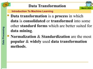 Introduction To Machine Learning
Data
Processing
March 2024
15
 Data transformation is a process in which
data is consolidated or transformed into some
other standard forms which are better suited for
data mining.
 Normalization & Standardization are the most
popular & widely used data transformation
methods.
Data Transformation
 