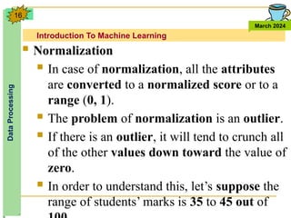 Introduction To Machine Learning
Data
Processing
March 2024
16
 Normalization
 In case of normalization, all the attributes
are converted to a normalized score or to a
range (0, 1).
 The problem of normalization is an outlier.
 If there is an outlier, it will tend to crunch all
of the other values down toward the value of
zero.
 In order to understand this, let’s suppose the
range of students’ marks is 35 to 45 out of
 
