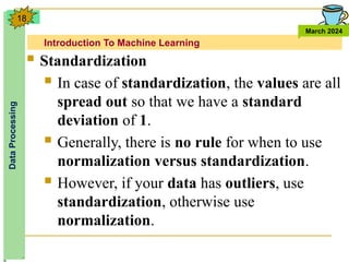 Introduction To Machine Learning
Data
Processing
March 2024
18
 Standardization
 In case of standardization, the values are all
spread out so that we have a standard
deviation of 1.
 Generally, there is no rule for when to use
normalization versus standardization.
 However, if your data has outliers, use
standardization, otherwise use
normalization.
 