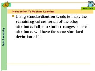 Introduction To Machine Learning
Data
Processing
March 2024
19
 Using standardization tends to make the
remaining values for all of the other
attributes fall into similar ranges since all
attributes will have the same standard
deviation of 1.
 